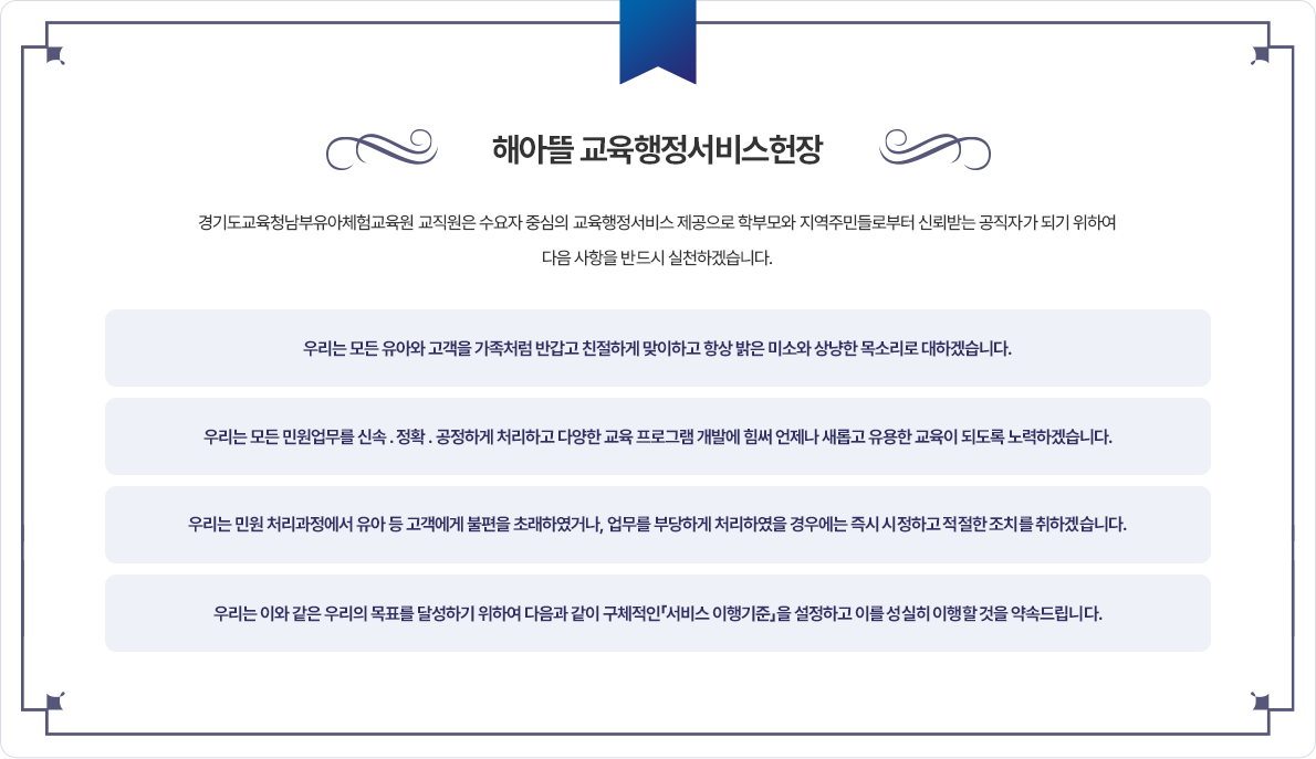 해아뜰 교육행정서비스 헌장.경기도교육청남부유아체험교육원 교직원은 수요자 중심의 교육행정서비스 제공으로 학부모와 지역주민들로부터 신뢰받는 공직자가 되기 위하여 다음 사항을 반드시 실천하겠습니다.우리는 모든 유아와 고객을 가족처럼 반갑고 친절하게 맞이하고 항상 밝은 미소와 상냥한 목소리로 대하겠습니다.우리는 모든 민원업무를 신속, 정확, 공정하게 처리하고 다양한 교육 프로그램 개발에 힘써 언제나 새롭고 유용한 교육이 되도록 노력하겠습니다.우리는 민원 처리과정에서 유아 등 고객에게 불편을 초래하였거나, 업무를 부당하게 처리하였을 경우에는 즉시 시정하고 적절한 조치를 취하겠습니다.우리는 이와 같은 우리의 목표를 달성하기 위하여 다음과 같이 구체적인 서비스 이행기준을 설정하고 이를 성실히 이행할 것을 약속드립니다.